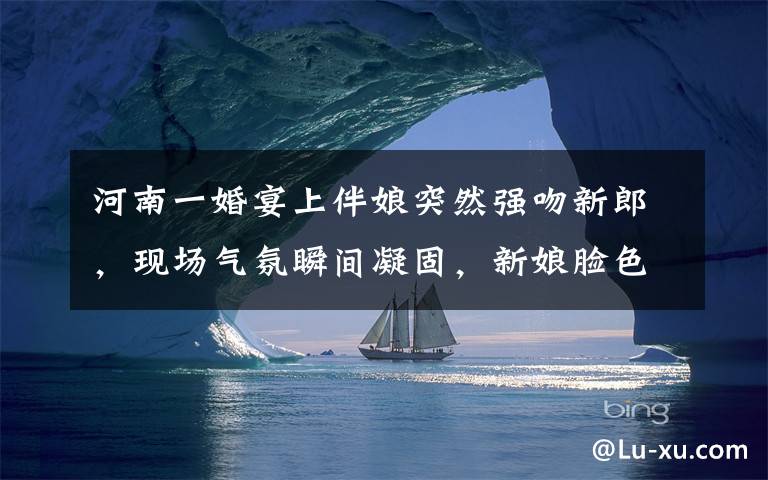 河南一婚宴上伴娘突然强吻新郎，现场气氛瞬间凝固，新娘脸色大变。