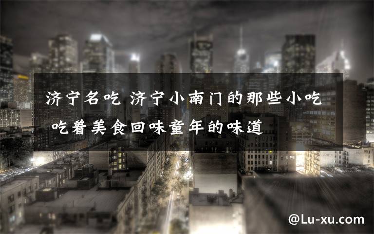 济宁名吃 济宁小南门的那些小吃 吃着美食回味童年的味道