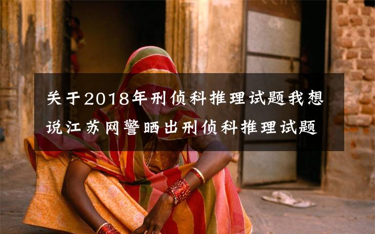 关于2018年刑侦科推理试题我想说江苏网警晒出刑侦科推理试题！网友：遇上不会都选C……