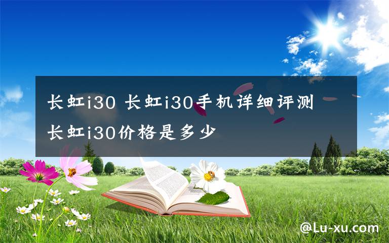 长虹i30 长虹i30手机详细评测 长虹i30价格是多少