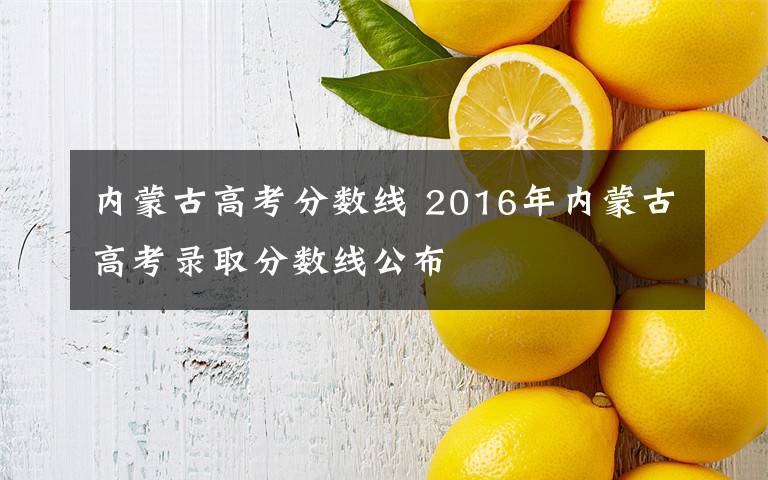 内蒙古高考分数线 2016年内蒙古高考录取分数线公布