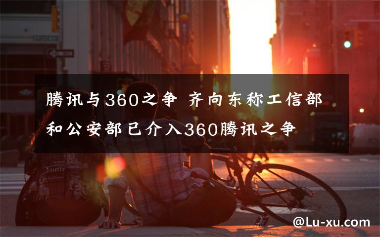 腾讯与360之争 齐向东称工信部和公安部已介入360腾讯之争