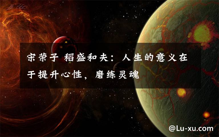 宋荣子 稻盛和夫：人生的意义在于提升心性，磨练灵魂