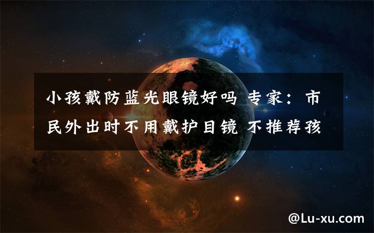 小孩戴防蓝光眼镜好吗 专家：市民外出时不用戴护目镜 不推荐孩子戴防蓝光眼镜学习
