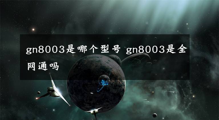 gn8003是哪个型号 gn8003是全网通吗