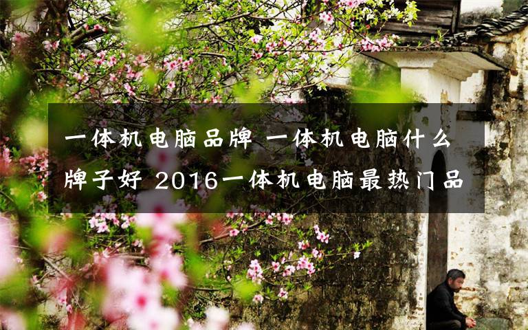 一体机电脑品牌 一体机电脑什么牌子好 2016一体机电脑最热门品牌排名【图解】