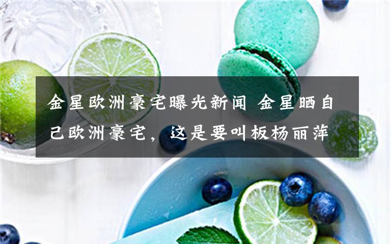 金星欧洲豪宅曝光新闻 金星晒自己欧洲豪宅，这是要叫板杨丽萍的月亮宫吗？
