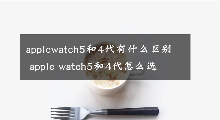 applewatch5和4代有什么区别 apple watch5和4代怎么选