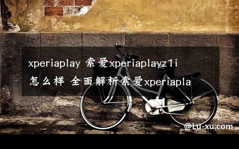 xperiaplay 索爱xperiaplayz1i怎么样 全面解析索爱xperiaplayz1i【图文】