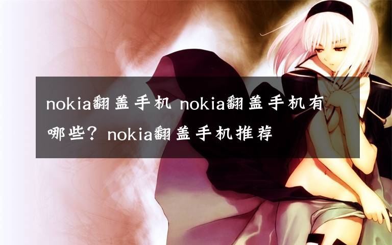 nokia翻盖手机 nokia翻盖手机有哪些？nokia翻盖手机推荐