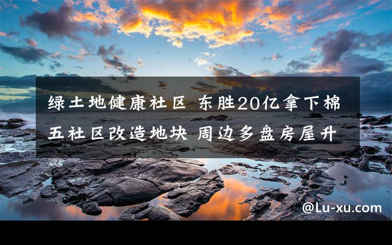 绿土地健康社区 东胜20亿拿下棉五社区改造地块 周边多盘房屋升值
