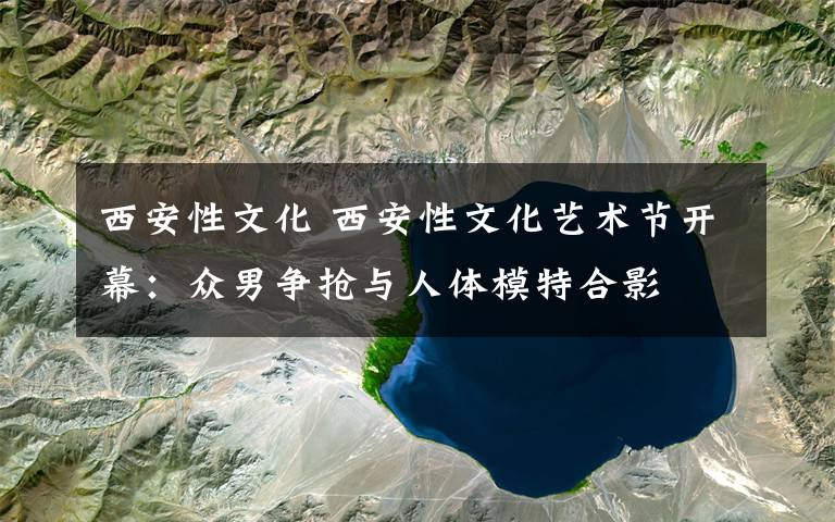 西安性文化 西安性文化艺术节开幕：众男争抢与人体模特合影