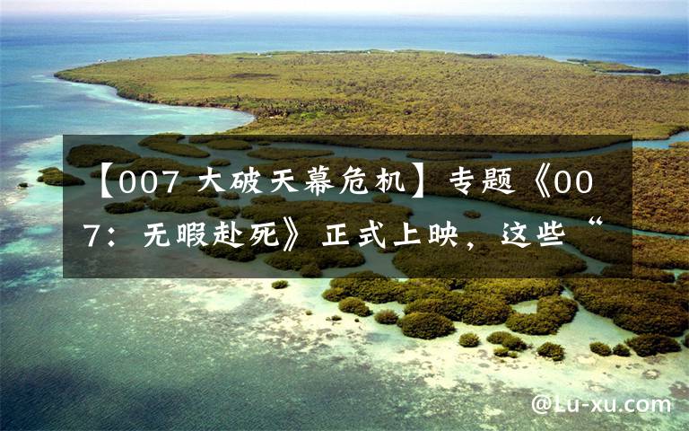 【007 大破天幕危机】专题《007：无暇赴死》正式上映，这些“邦德知识点”你知道吗？