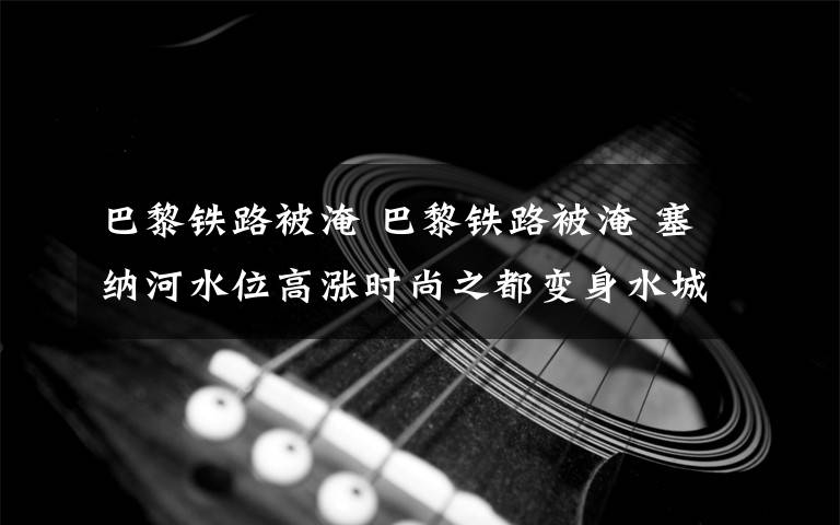 巴黎铁路被淹 巴黎铁路被淹 塞纳河水位高涨时尚之都变身水城