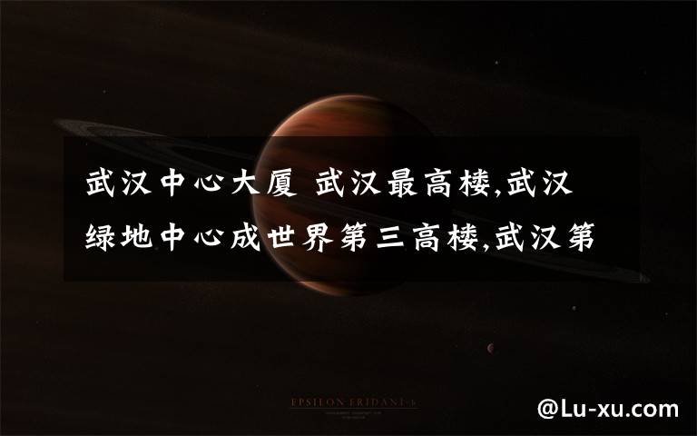 武汉中心大厦 武汉最高楼,武汉绿地中心成世界第三高楼,武汉第一高楼盘点