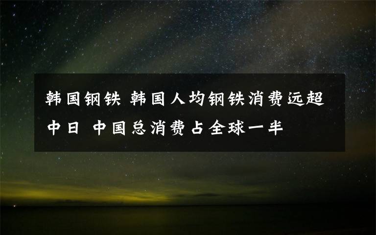 韩国钢铁 韩国人均钢铁消费远超中日 中国总消费占全球一半