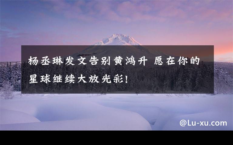 杨丞琳发文告别黄鸿升 愿在你的星球继续大放光彩!