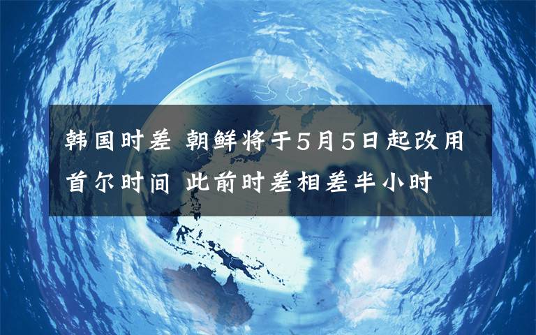 韩国时差 朝鲜将于5月5日起改用首尔时间 此前时差相差半小时