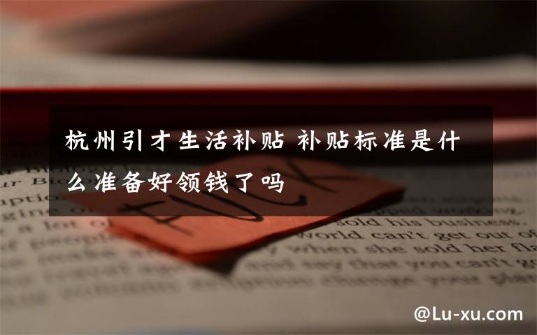 杭州引才生活补贴 补贴标准是什么准备好领钱了吗