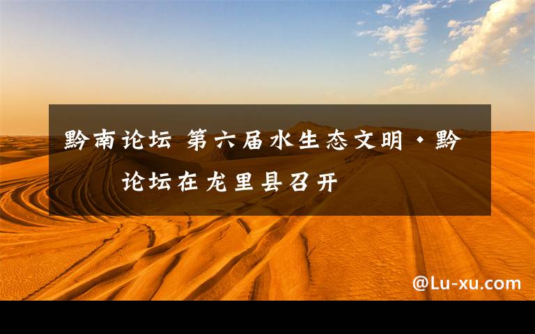 黔南论坛 第六届水生态文明·黔南论坛在龙里县召开