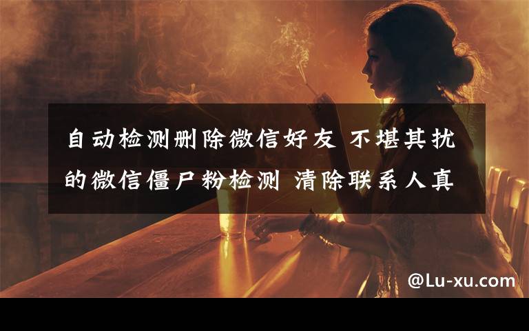 自动检测删除微信好友 不堪其扰的微信僵尸粉检测 清除联系人真能节省空间？