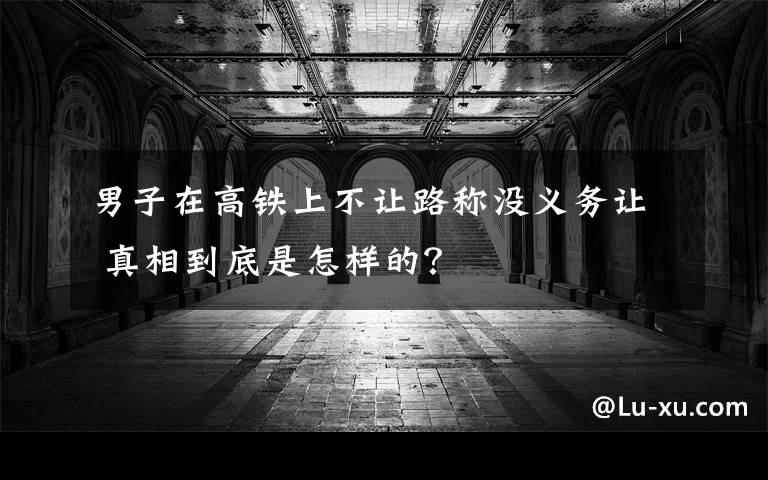 男子在高铁上不让路称没义务让 真相到底是怎样的？
