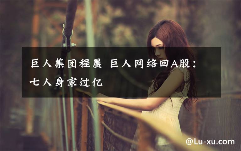 巨人集团程晨 巨人网络回A股：七人身家过亿