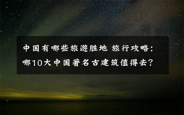 中国有哪些旅游胜地 旅行攻略：哪10大中国著名古建筑值得去？有哪些旅游注意事项？