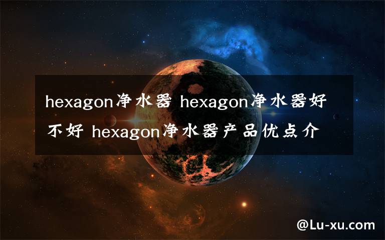 hexagon净水器 hexagon净水器好不好 hexagon净水器产品优点介绍【详解】