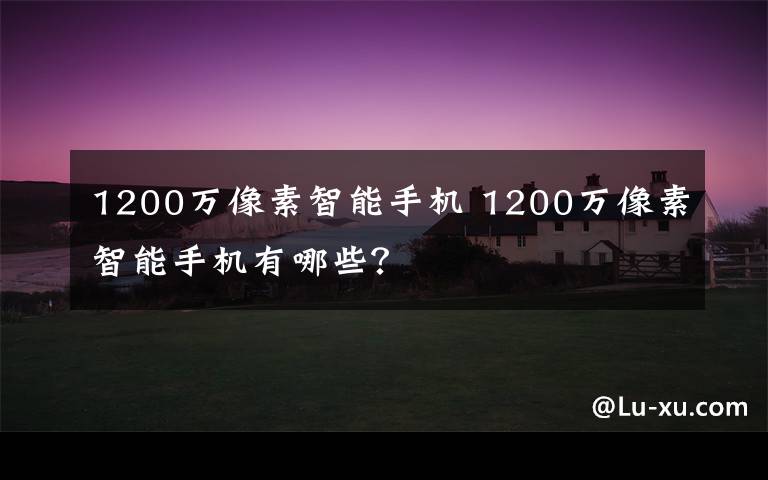 1200万像素智能手机 1200万像素智能手机有哪些？