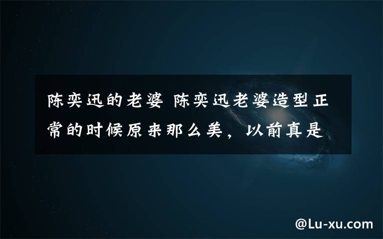 陈奕迅的老婆 陈奕迅老婆造型正常的时候原来那么美，以前真是辣眼啊！