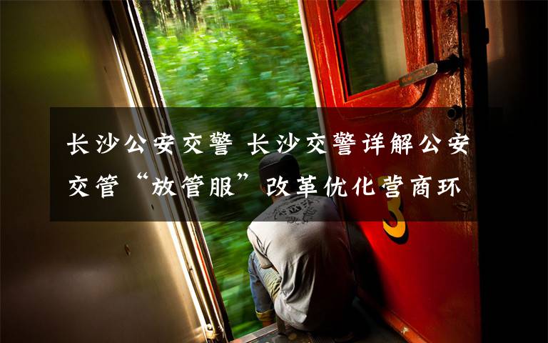长沙公安交警 长沙交警详解公安交管“放管服”改革优化营商环境新措施