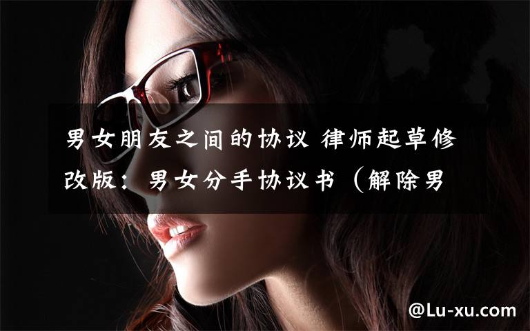 男女朋友之间的协议 律师起草修改版：男女分手协议书（解除男女朋友/同居关系）