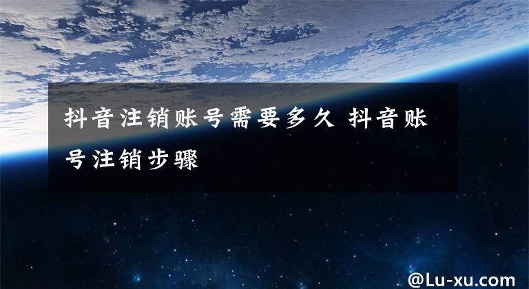 抖音注销账号需要多久 抖音账号注销步骤