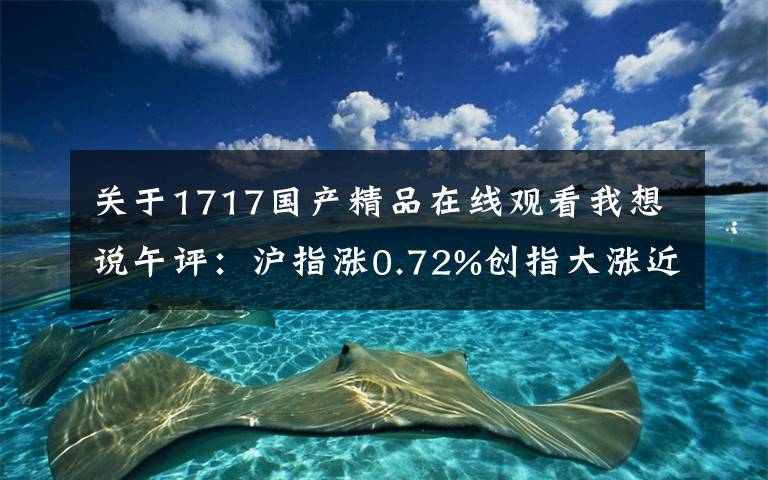关于1717国产精品在线观看我想说午评：沪指涨0.72%创指大涨近3% 科技股爆发