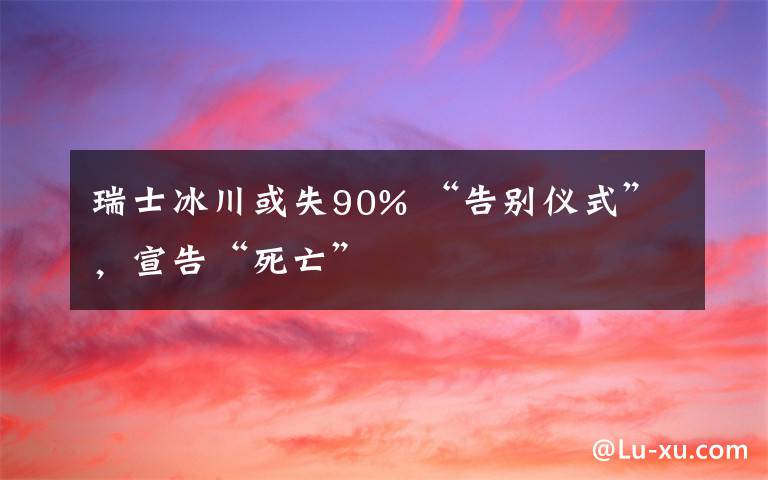 瑞士冰川或失90% “告别仪式”，宣告“死亡”