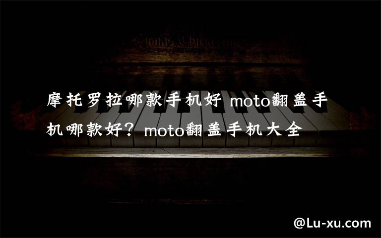 摩托罗拉哪款手机好 moto翻盖手机哪款好？moto翻盖手机大全