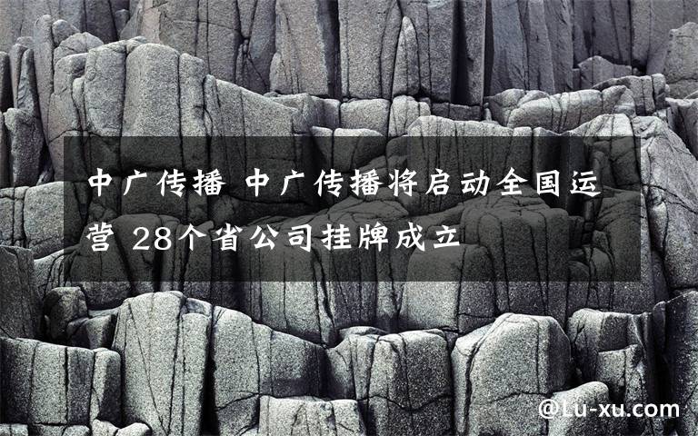 中广传播 中广传播将启动全国运营 28个省公司挂牌成立