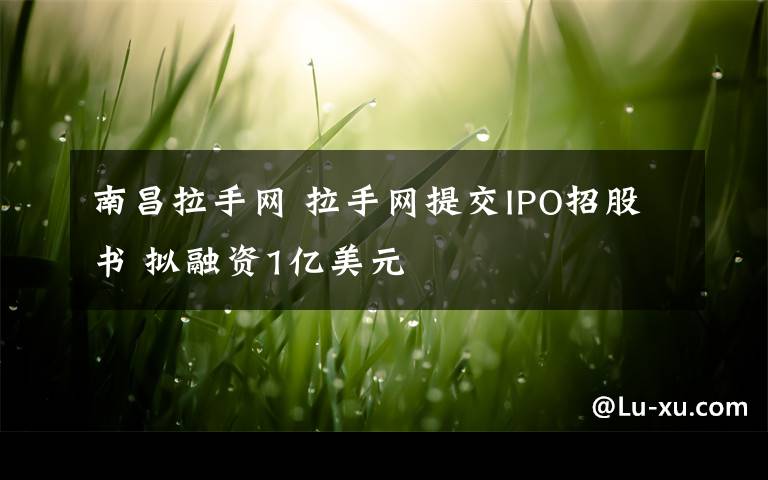 南昌拉手网 拉手网提交IPO招股书 拟融资1亿美元