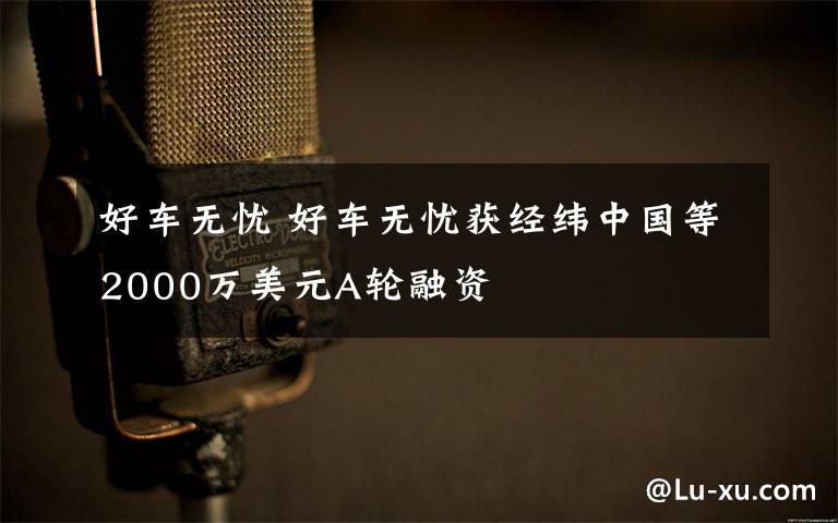 好车无忧 好车无忧获经纬中国等2000万美元A轮融资