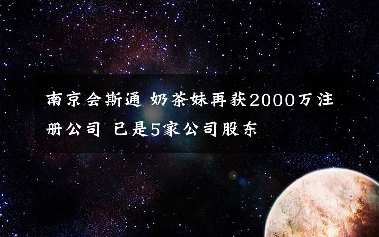 南京会斯通 奶茶妹再获2000万注册公司 已是5家公司股东