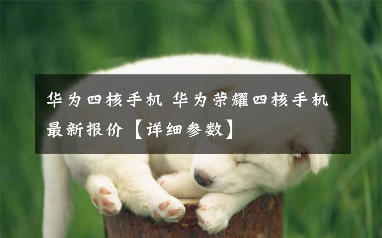 华为四核手机 华为荣耀四核手机最新报价【详细参数】