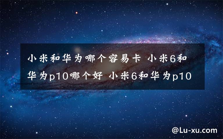 小米和华为哪个容易卡 小米6和华为p10哪个好 小米6和华为p10区别对比【详解】