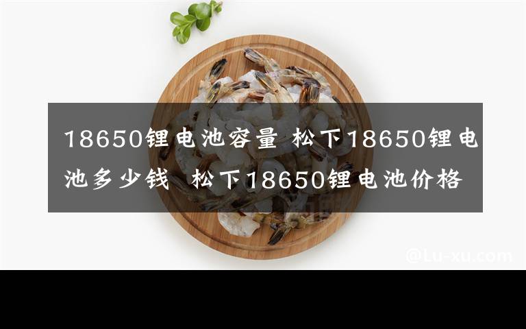 18650锂电池容量 松下18650锂电池多少钱  松下18650锂电池价格及评测介绍