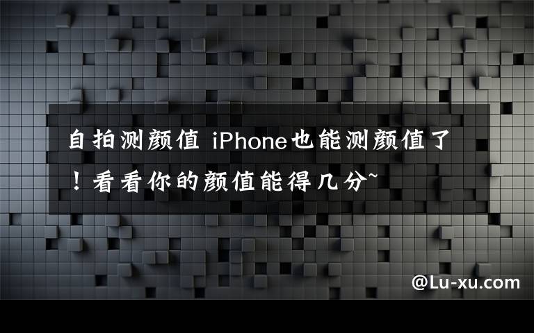 自拍测颜值 iPhone也能测颜值了！看看你的颜值能得几分~