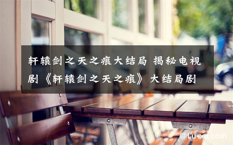 轩辕剑之天之痕大结局 揭秘电视剧《轩辕剑之天之痕》大结局剧情 以悲剧收场
