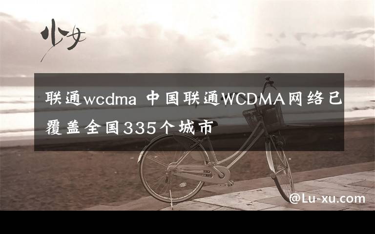 联通wcdma 中国联通WCDMA网络已覆盖全国335个城市