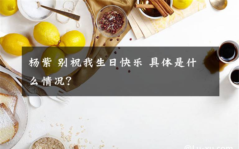 杨紫 别祝我生日快乐 具体是什么情况？
