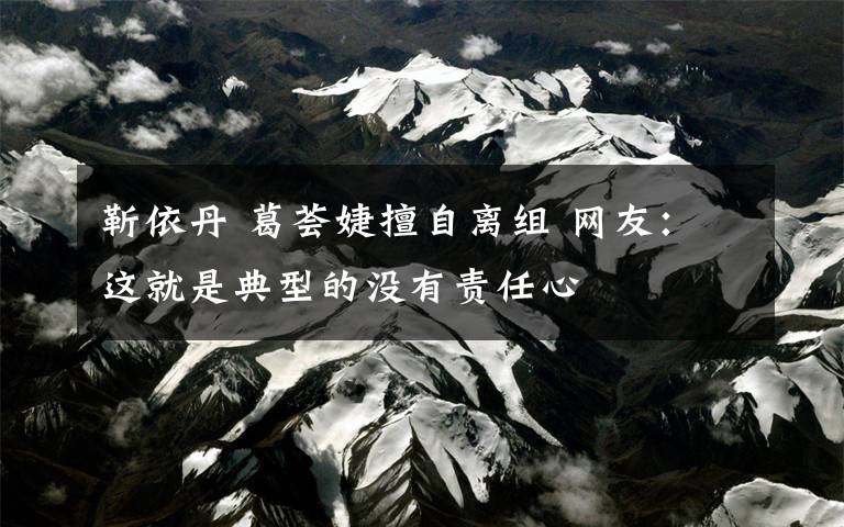 靳依丹 葛荟婕擅自离组 网友：这就是典型的没有责任心