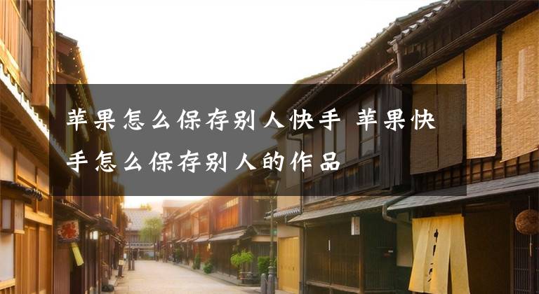 苹果怎么保存别人快手 苹果快手怎么保存别人的作品